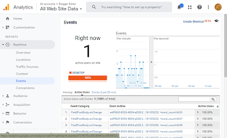 | Alaccounts  Blogger Editor囊
﹕ Try searching “How to set up a proj 7 HH ﹕
al Analytics ﹣AlLWeb site Data﹣ 。心0 5 DOC ®:o0:@
A Home
Events Create Shortcut BETA單
» 8% Customization
Events
閉Right now Per minute
~@® Realtime
Overview 1 °
Locations
active users on site Tr一回﹕
L | Ll
Content IM DESKTOP. ol IEW |
ENTE一
Events A ﹁
om" an
， umn im ER
Conversions史柏打
Viewing: Active Users Events (Last 30 min)
» & Audience —
Active Users with Events: 1 (100% of total) a
，朱Acquisition Event Category Event Action Active Users 4
，回Sabaee l FledPotBocyonChange emmaroSya4s082 i&i0S33 Jwwdswmts05 1 10000
s FiedPostBocyonChange | edff318555-4934-2028-2.18-105252 word_count 6637 1 10000
» MW Conversions
5. FledPostBocyonChange | edfff318555-4934-5028-2..18-105206 word_count6649 1 10000
2 4 FiedPostBodyonChange sumeassyusta2y3﹍igJ0snu word. count 6650 1 10000
