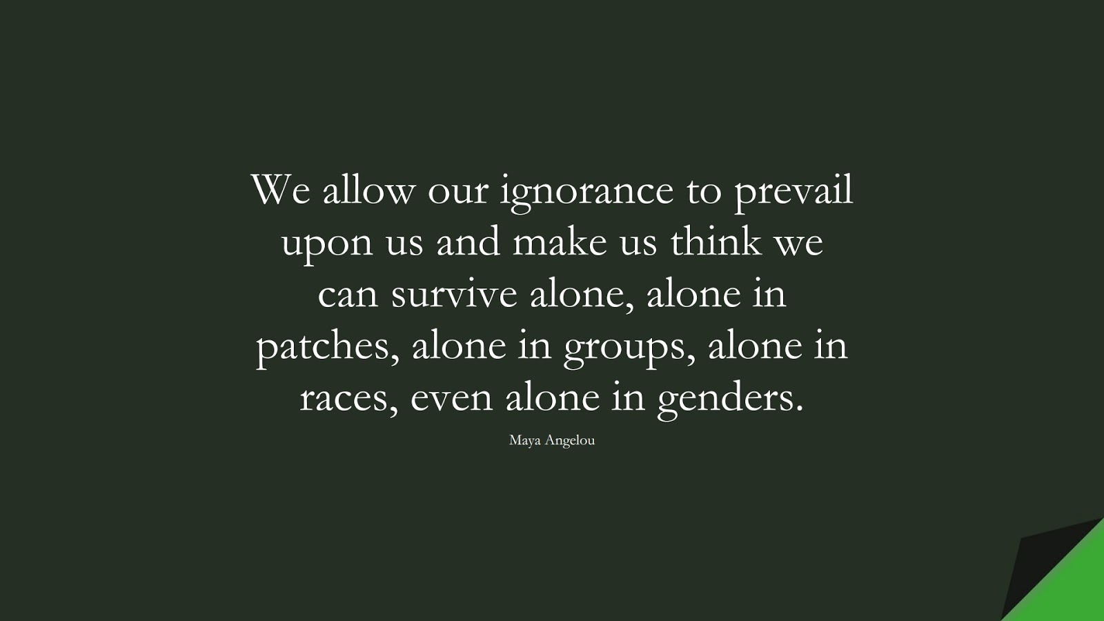 We allow our ignorance to prevail upon us and make us think we can survive alone, alone in patches, alone in groups, alone in races, even alone in genders. (Maya Angelou);  #MayaAngelouQuotes