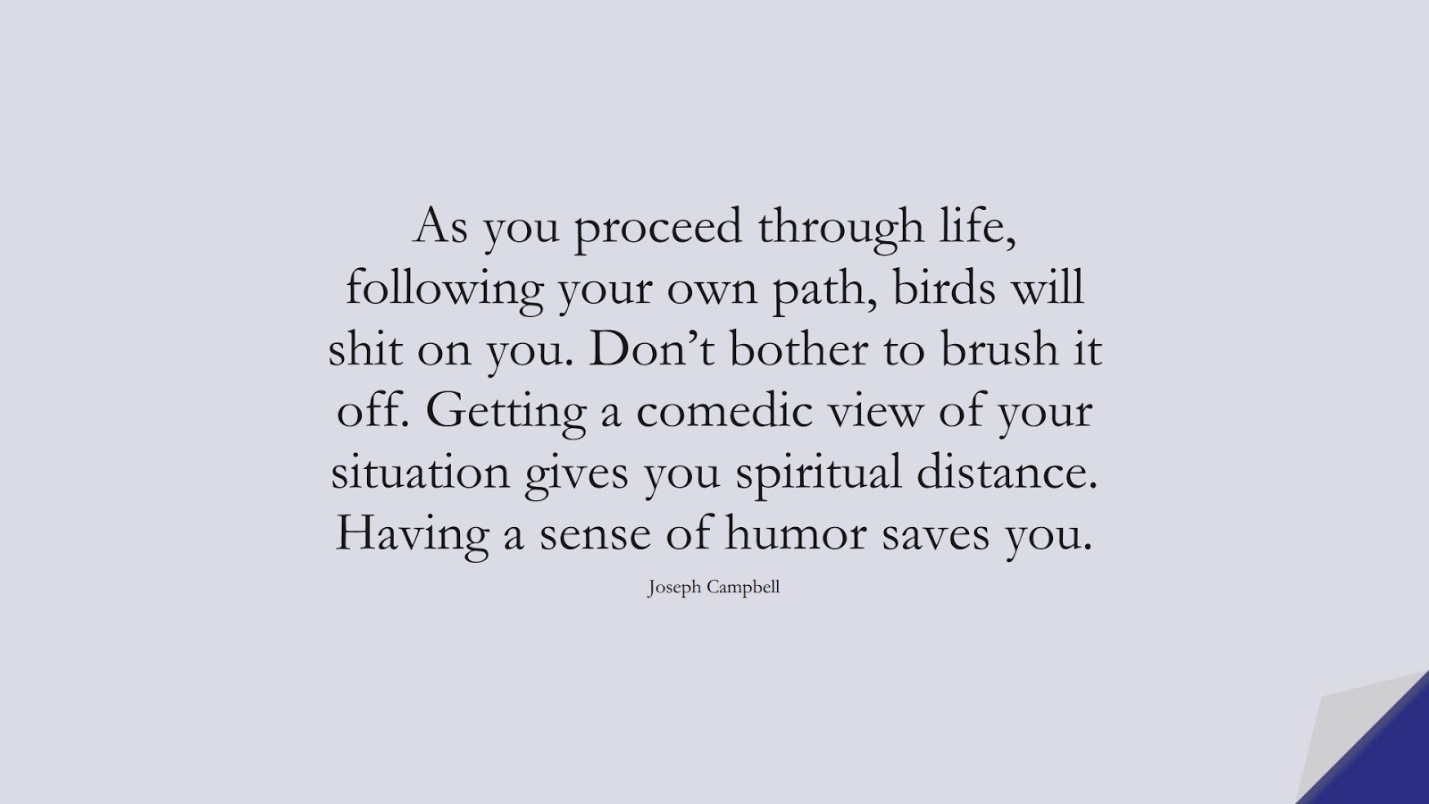 As you proceed through life, following your own path, birds will shit on you. Don’t bother to brush it off. Getting a comedic view of your situation gives you spiritual distance. Having a sense of humor saves you. (Joseph Campbell);  #PositiveQuotes