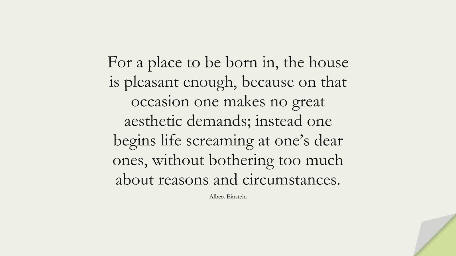For a place to be born in, the house is pleasant enough, because on that occasion one makes no great aesthetic demands; instead one begins life screaming at one’s dear ones, without bothering too much about reasons and circumstances. (Albert Einstein);  #AlbertEnsteinQuotes