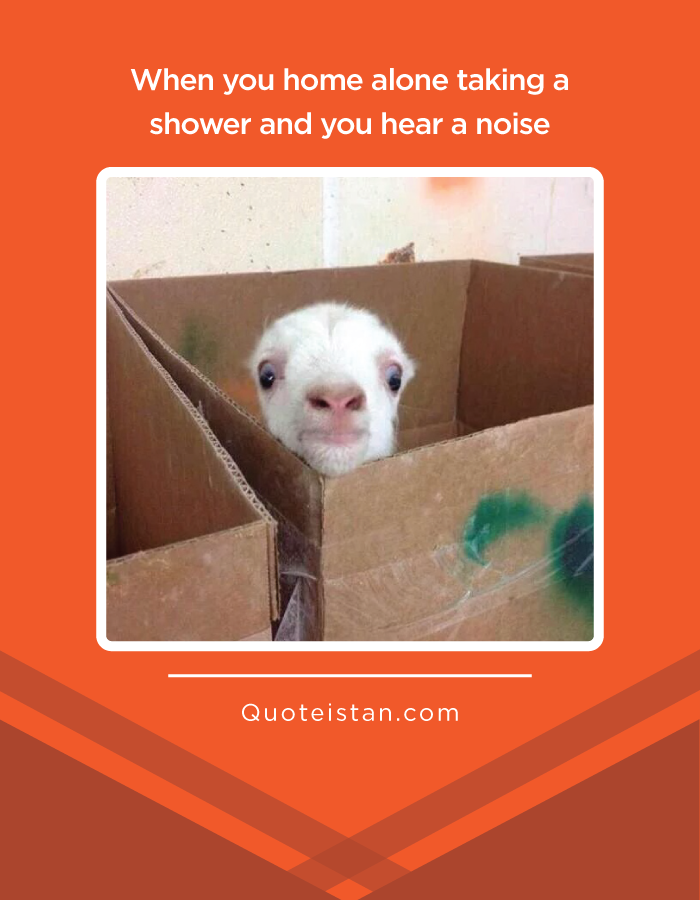 When you home alone taking a shower and you hear a noise.