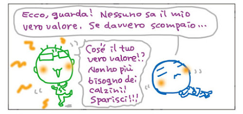 Ecco, guarda! Nessuno sa il mio vero valore. Se davvero scompaio... Cos'e' il tuo vero valore!? Non ho piu' bisogno dei calzini! Sparisci!!!