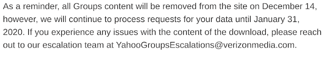 As a reminder, all Groups content will be removed from the site on December 14, however, we will continue to process requests for your data until January 31, 2020. If you experience any issues with the content of the download, please reach out to our escalation team at YahooGroupsEscalations@verizonmedia.com.