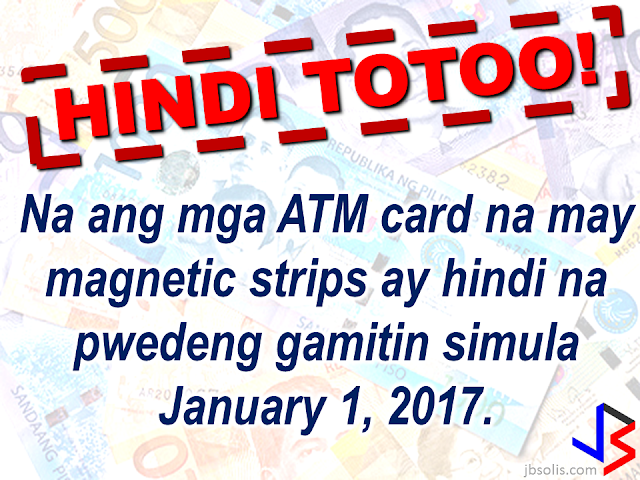 EMV cards is said to be more secured compared to the magnetic strips that are widely used in ATM cards and some credit cards. ATM card scheming and card fraud has long been a problem for banks and cardholders. To get rid of it, the Bangko Sentral ng Pilipinas , in 2013, has issued a directive to the banks in the Philippines to replace the magnetic strips on the ATM and credit cards they are issuing with EMV (Europay, Mastercard, Visa) chips, which is  according to the Head of BSP Core IT Specialist Group, Melchor Plabasan. According to Mr. Plabasan, the EMV chip embedded in the card is more secured and is, according to him, virtually impossible to be copied or scheme. "Every time the chip is used in the (ATM) terminal, it automatically sends a dynamic code," Plabasan added. As of this report, the banks are in a huge backlog about the BSP deadline. Out of 8.5 million credit cards and 76 million ATM debit and prepaid cards that has to be replaced, they only made replacement on roughly 50%  of it. BSP said that the public can still use the old cards with magnetic strips and there is no need to panic about the January 1, 2017 deadline. However, most of the ATM machines or terminals are already been upgraded to accommodate cards bearing EMV chips in it and no longer accept cards with magnetic strips.   The BSP has issued a warning to the banks who are still not being able to replace the cards with EMV embedded cards, should any fraud or scheming arise and there had been an unauthorized transaction, the bank will be held accountable and pay the lost or damages if the client submits a proper report.    Meanwhile, the BSP is reminding all old notes holder that the  old bank notes has already been demonetized since Dec. 31, 2016. But the OFWs who are not in the country can still be exchanged until 2017 but they need to be  registered online.  Read the details here:    Some hearsay about demonetization and the new bank notes. They are absolutely false! These hearsay has been falsified by  BSP Regional Director Leonides Sumbi.                   Only the new design series paper bills issued since 1985 until 2010 will not be accepted by January 1, 2017.  As long as the paper bill is a new generation cureency series, the one that was released since December 2010, the signature of the previous or current President should not matter.   Although BSP has ordered banks to replace ATM cards with EMV chip, this doesn't mean that ATM cards with magnetic strip will not be accepted anymore starting January 1, 2017 although some ATM terminals might not accept it.