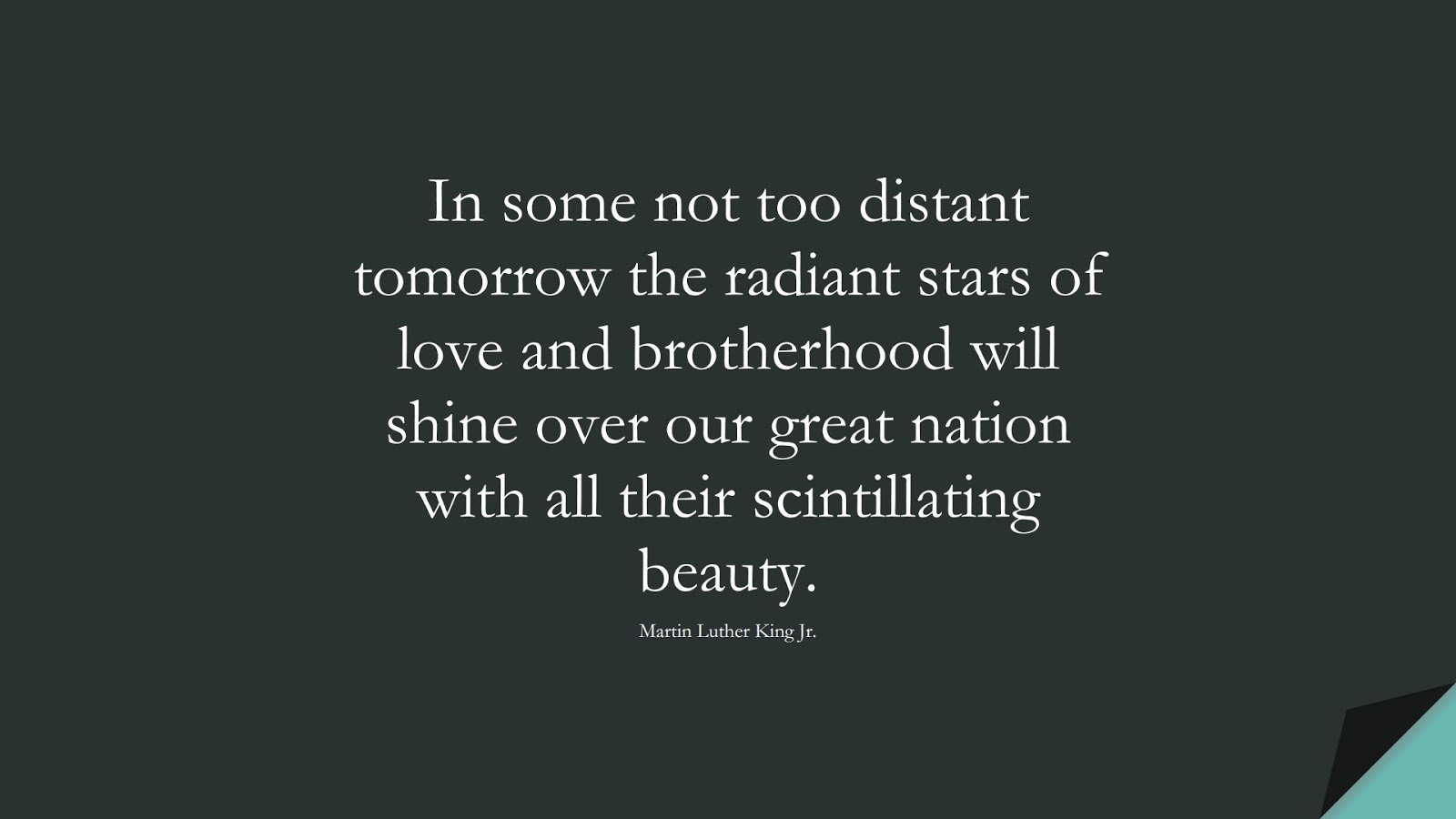 In some not too distant tomorrow the radiant stars of love and brotherhood will shine over our great nation with all their scintillating beauty. (Martin Luther King Jr.);  #MartinLutherKingJrQuotes