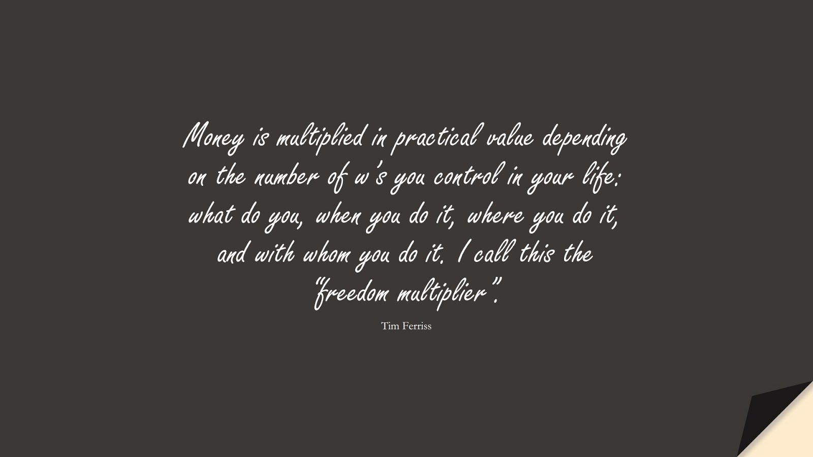 Money is multiplied in practical value depending on the number of w’s you control in your life: what do you, when you do it, where you do it, and with whom you do it. I call this the “freedom multiplier”. (Tim Ferriss);  #TimFerrissQuotes