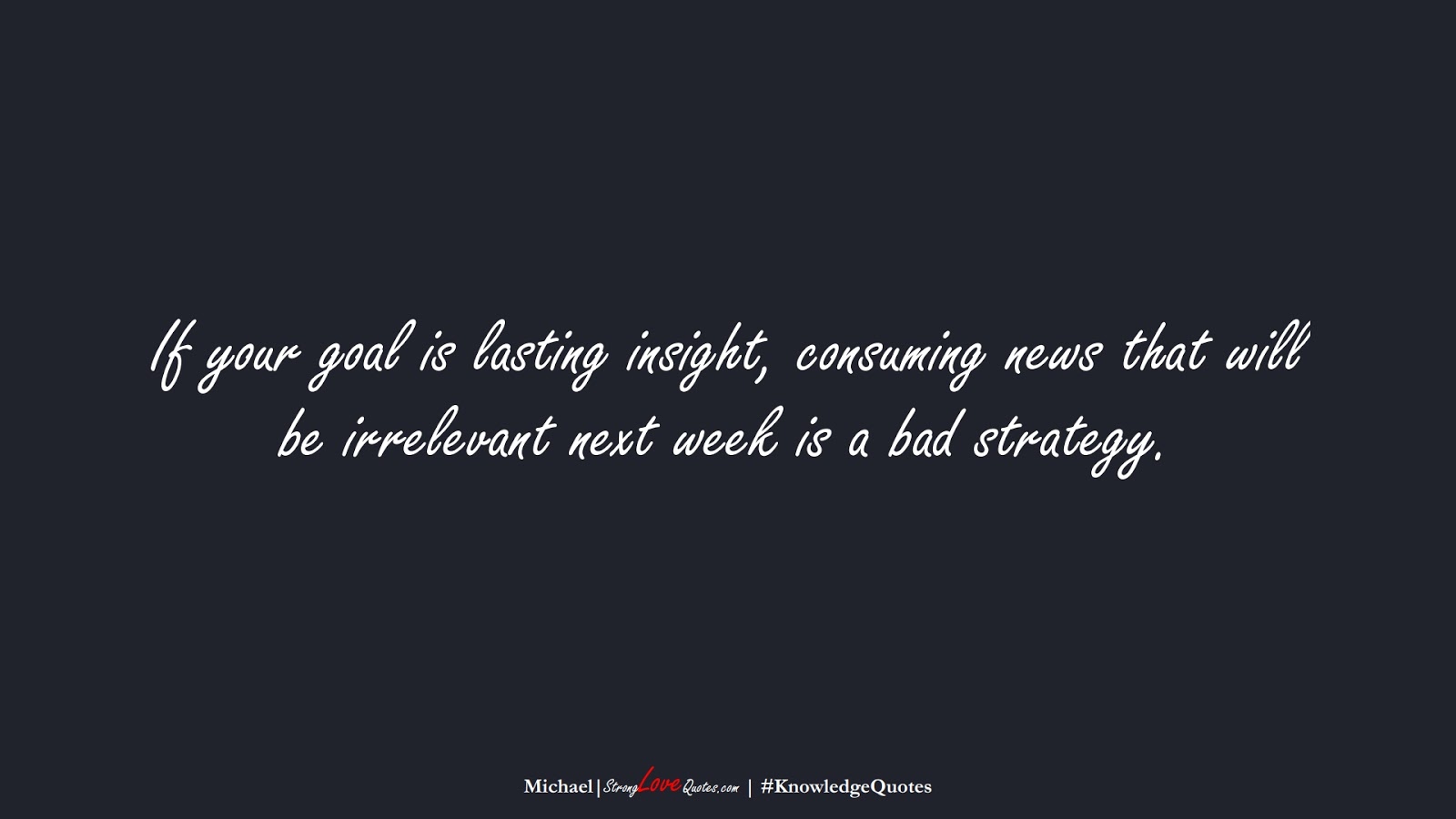 If your goal is lasting insight, consuming news that will be irrelevant next week is a bad strategy. (Michael);  #KnowledgeQuotes