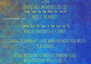 UnErasable Moments In Life  -Giving Some One Hug When You Yourself Need It The Most!!..   -Fighting Back The Tears In Your Eyes Just To Wipe Off Someone Else's Tears!!..  -Listening To Somebody's Grief When You Want Your Misery To Be Heard!!..   -Being The Reason To Smile On Someone's Face When Your Own Smile Is Lost !!..