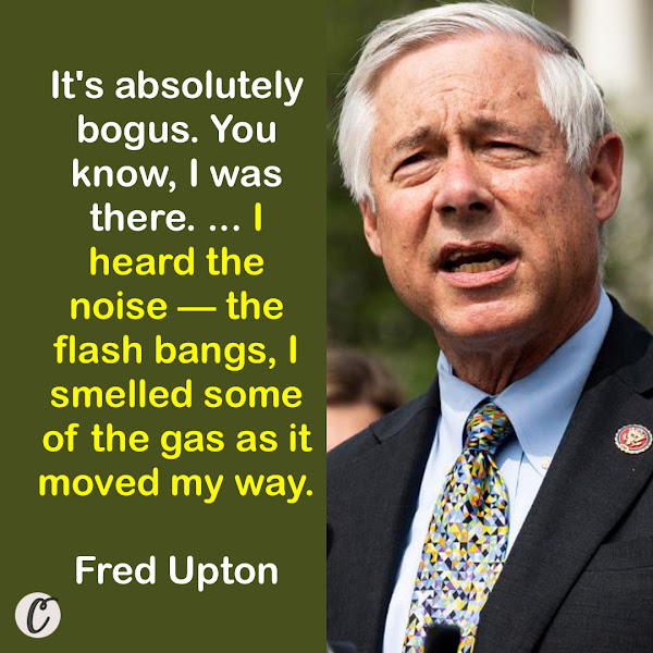 It's absolutely bogus. You know, I was there. I watched a number of the folks walk down to the White House and then back. I have a balcony on my office. So I saw them go down. I heard the noise — the flash bangs, I smelled some of the gas as it moved my way. — Michigan Congressman Fred Upton