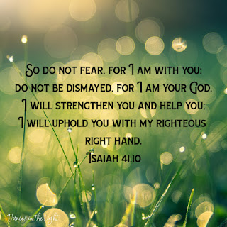 Isaiah 41:10 So do not fear, for I am with you. Do not be dismayed, for I am your God. I will strengthen you and help you. I will uphold you with my righteous right hand.