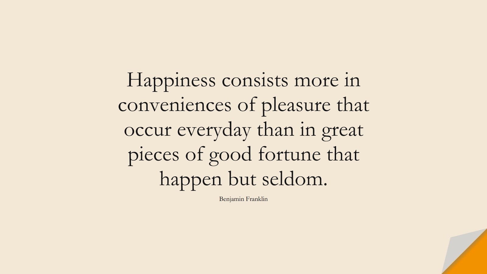 Happiness consists more in conveniences of pleasure that occur everyday than in great pieces of good fortune that happen but seldom. (Benjamin Franklin);  #HappinessQuotes