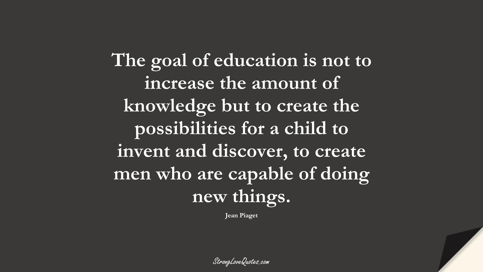 The goal of education is not to increase the amount of knowledge but to create the possibilities for a child to invent and discover, to create men who are capable of doing new things. (Jean Piaget);  #KnowledgeQuotes