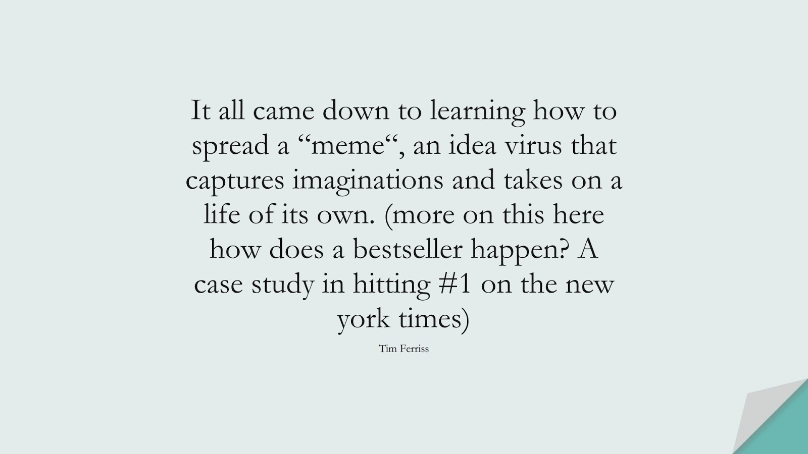 It all came down to learning how to spread a “meme“, an idea virus that captures imaginations and takes on a life of its own. (more on this here how does a bestseller happen? A case study in hitting #1 on the new york times) (Tim Ferriss);  #TimFerrissQuotes