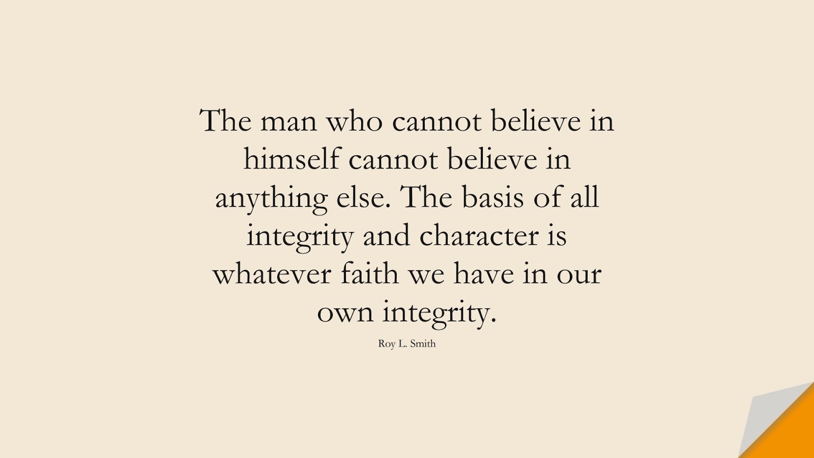 The man who cannot believe in himself cannot believe in anything else. The basis of all integrity and character is whatever faith we have in our own integrity. (Roy L. Smith);  #CharacterQuotes