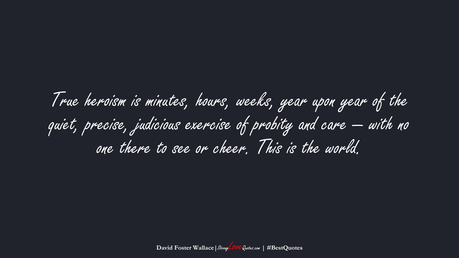 True heroism is minutes, hours, weeks, year upon year of the quiet, precise, judicious exercise of probity and care — with no one there to see or cheer. This is the world. (David Foster Wallace);  #BestQuotes