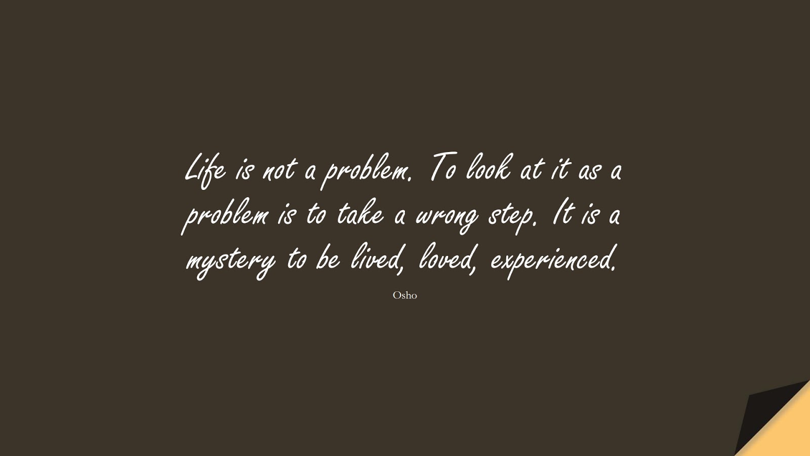 Life is not a problem. To look at it as a problem is to take a wrong step. It is a mystery to be lived, loved, experienced. (Osho);  #LifeQuotes