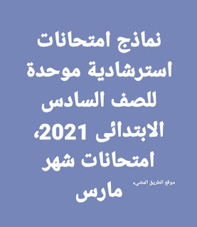 نماذج امتحانات استرشادية موحدة للصف السادس الابتدائى الترم الثاني مارس 2021