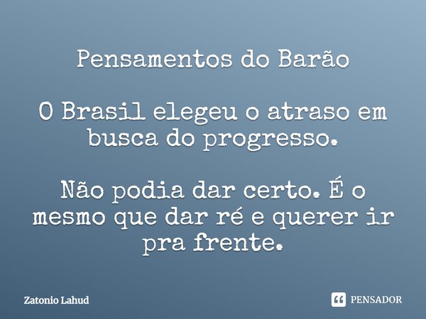 Pensamentos do Barão   O Brasil elegeu o atraso em busca do progresso.  Não podia dar certo. É o mesmo que dar ré e querer ir pra frente.
