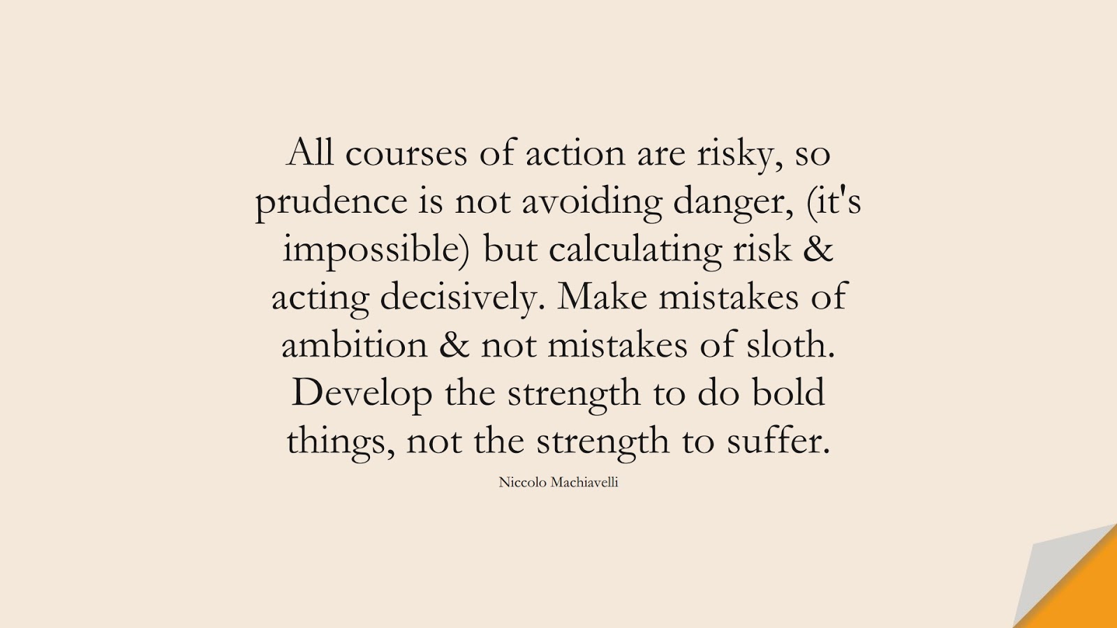 All courses of action are risky, so prudence is not avoiding danger, (it's impossible) but calculating risk & acting decisively. Make mistakes of ambition & not mistakes of sloth. Develop the strength to do bold things, not the strength to suffer. (Niccolo Machiavelli);  #MotivationalQuotes