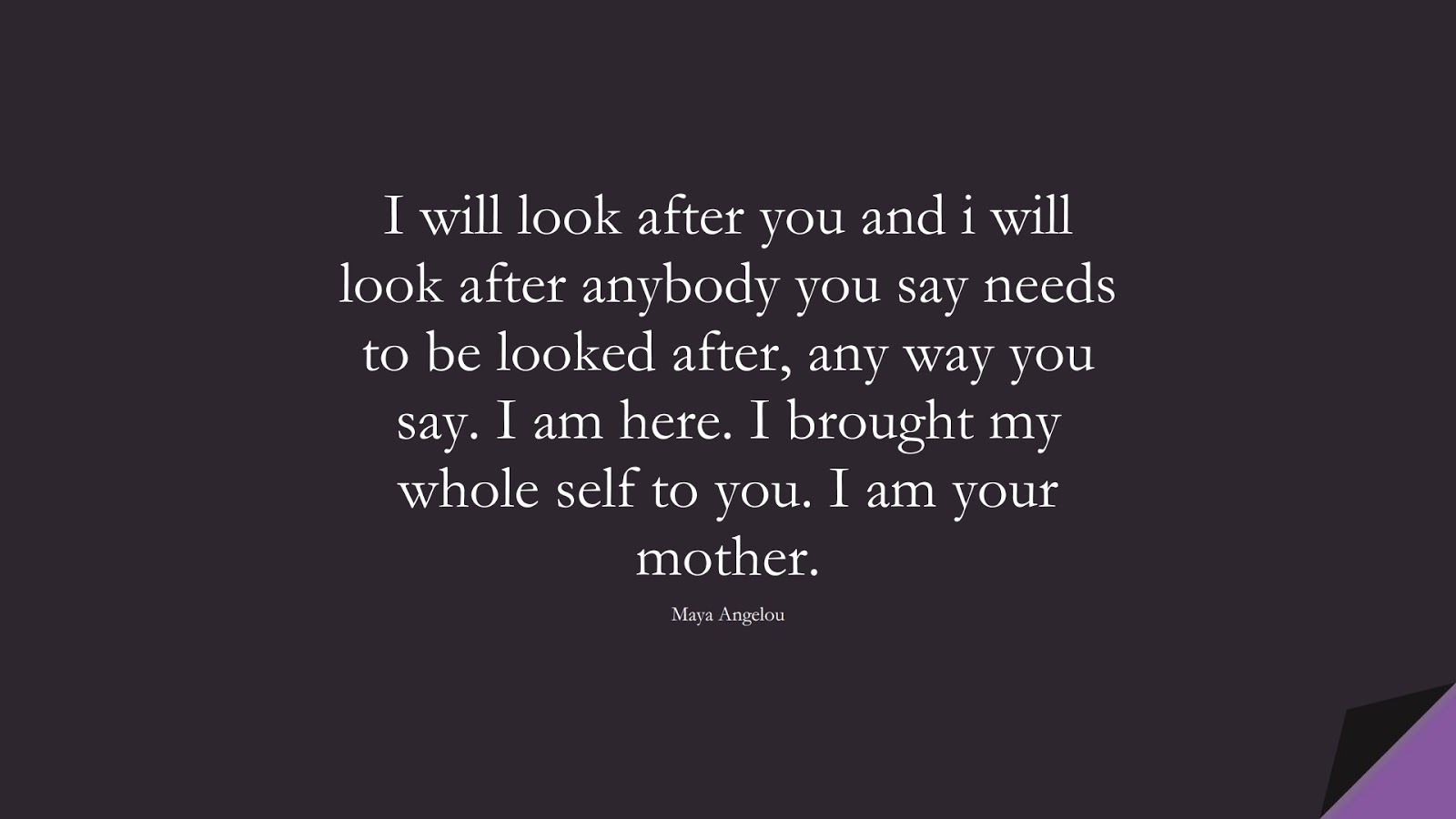 I will look after you and i will look after anybody you say needs to be looked after, any way you say. I am here. I brought my whole self to you. I am your mother. (Maya Angelou);  #MayaAngelouQuotes