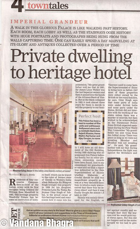 Private dwelling to heritage hotel - Woodville story by Vandana Bhagra in TOI, 14.5.11 : Residence of four successive Commanders-in-chief of the Indian Army with its first occupant being General Sir William Rose Mansfield in 1865, this heritage property, Woodville Palace, has become an institution of history itself, which can be traced to the ruler of former state of Gondal in Western India when Maharaja Sir Bhagvat Singh brought this property in 1926 for his daughter, Princess Leila Ba. Today, Raj Kumar Uday Singh of Jubbal, is the proud owner of this heritage hotel and reminisces how it came into his possession, “My great grandfather told me that in 1881, Sir James Louis Walker was the last Imperial owners and then it passed into the hands of the Alliance Bank of Simla. But as the Bank collapsed in 1923 it took almost three years for them to decide to sell the property to our family. I still have an old document of the Old Building, dating 1859 showing who all possessed this Palace before my family, but no other previous ownership records have been found. And to my amazement my grandmother oncold me that a report was submitted to the then Superintendent of Shimla whether Maharaja of Gondal should be sold this magnificent property as it was in a very desirable location, to which a reply was received that there was ‘no serious objection’ and then it was finally bought for almost 1.5 lakh in 1926”.  Shimla was mainly developed for the English, as Viceroys used to come here, the Superintend of Shimla being here as before 1947 most of these properties were either owned by the British or the royal families, he stated. Raj Kumar said that parts of India was under British India and parts under the States. British did not interfere with the working of the states unless there was a murder or misrule, but then wished to be acknowledged as the Paramount Power. Since British expected assistance during the First World War, I remember “My grandfather too sent troop from the Jubbal Army. There was peace as long as we were not invading Bhushar and Bhushar was not invading us”.  He said, “My grandmother told me tht during Independence the fight was against the Britishers and not against royalty and we thought that once the war was over we would gain royal status again. But this did not happen and as the states merged we too had to give in”.  After buying the property in 1926, the royal family did not move into it as there was no immediate hurry to do so, and lived in Hainault. It was only 12 years later, in 1938 that Raja Rana Sir Bhagat Chand decided that time had come as his sister was to be married, hence the original structure was completely brought down and what now stands is the Woodville Palace with its pristine lawns, immaculate artwork and décor and strewn with antiques, lined with Persian carpets and lithographs which are over a century old, which was completed in 1940.  Raj Kumar adds “When I married in 1976, I did have an idea of opening this place to guests and the fact that a German family stayed with us for a month and paid Rs 4,000 as rent, only strengthened my resolve to do so. We opened one room andthe dining area for them which included meals. We were quite amazed at the family’s response as they were quite happy when they left. Soon that room was rented to a French family who also paid Rs 4,000 as room rent for a month”. After this few renovations were done and nine rooms were opened to guests on 1st April, 1977. “For the promotion of the Hotel I got few photographs clicked, only one was coloured of the building and rest were black and white, prepared a brochure and personally went to Delhi to submit those in various Embassies. The response was quite good as we had full occupancy during the initial days. The room rent was Rs 215, which included all three meals”.The decision to open the property as a hotel was also influenced from the fact that Rambhag Palace (1957) and Udaipur Palace (1962) were opened to guest and since ours too was a huge property, up keep of such a building was difficult. “Now we occupy the first floor of Palace, and the ground floor and the second floor has been opened for the gusts. The private cottages too were renovated and opened especially for honeymooners”. In 2004, a section of the building was modified to build a conference room, upgraded with latest amenities. The Royal Suite would make you feel like royalty as the beds date back to 1926 and the vintage ambience will fill your senses. The Tiger Lounge, the Hollywood Bar, the Imperial Banquet Hall or perhaps the House of the Rising Sun are other areas that can be explored and tingle your senses as these are equally enriched with history.“After that the Palace was further developed as a Hotel and with film units coming in, first one being Khudrat (1981), the heritage concept gained momentum”, Raj Kumar said. Since then the Palace has been a host to number a film units and well known Bollywood stars such as Rajesh Khanna, Hema Malini, Raj Kumar, Ajay Devgan, Amitabh Bachchan to name a few.A walk in this glorious Palace is like walking past history. Each room, each lobby as well as the stairways ooze history with huge portraitsand photographs being hung from the walls capturing time. One can easily spend a day marveling at its glory and antiques collected over a period of time. The private dining area is only for few close friends of Raj Kumar and one can easily be amazed at his collection. From miniature collections of vintage cars to intricate pieces of art, a nice compilation of books and crystal ware are a thing to marvel.On a personal note, Raj Kumar Uday Singh says, “People in the city are more impersonal than in Jubbal, as had I to travel in a rikshaw or perhaps drive a fancy car, people would treat me as royalty, but now things have changed. Not much regard is given to ones status unless you are a politician. Though people are respectful and polite at present I have no inclination to join politics. The scenario is such that even those who are in power are trying hard to protect their own seat that very little is being done to serve the people”.Even if it is only a concept of royalty but feeling like one when you walk the lwns or the corridors, Woodville Palace is and stands for everything is ever written or said about it. Its historical significance is just enough for making a stop at this place.