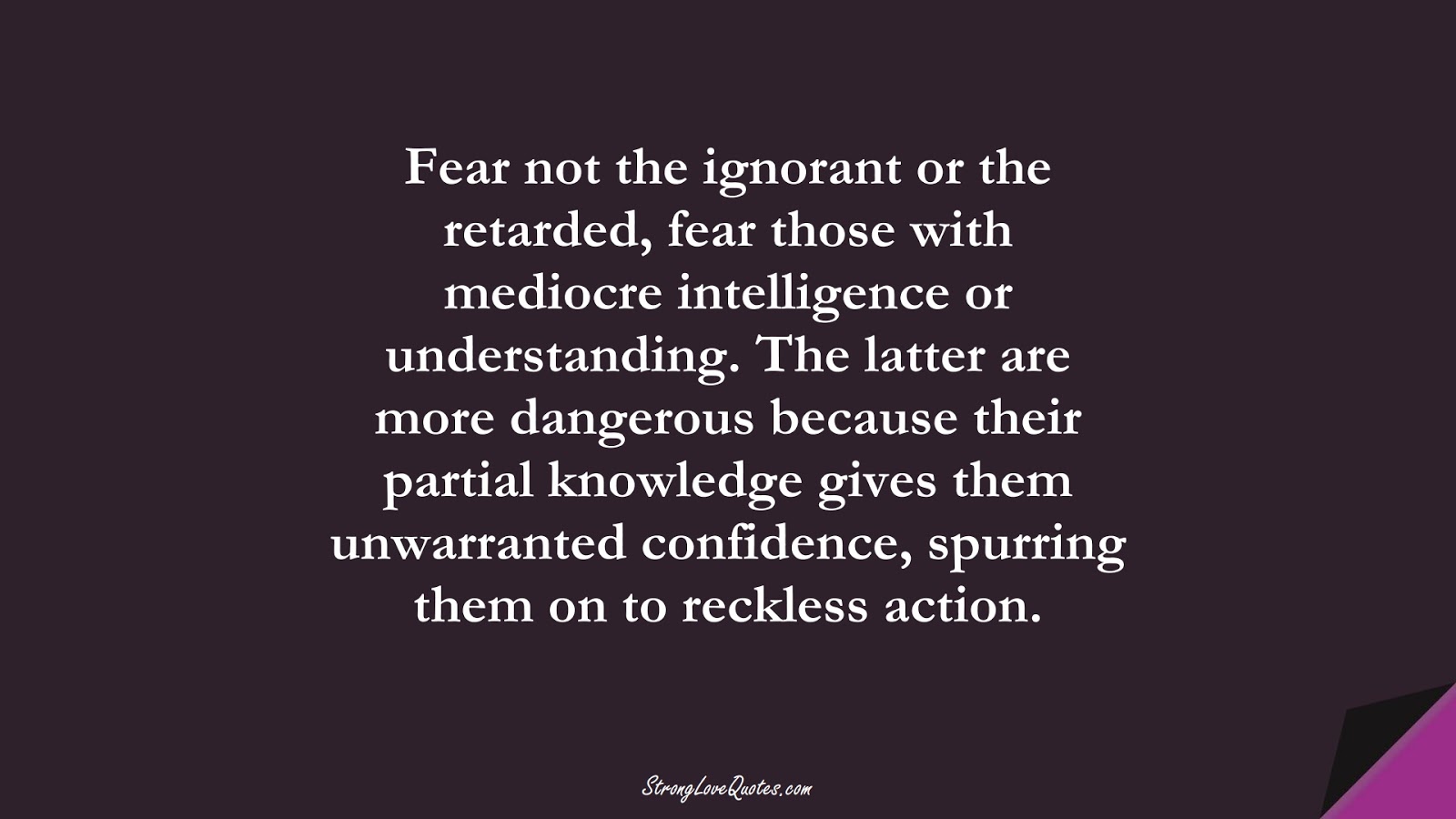 Fear not the ignorant or the retarded, fear those with mediocre intelligence or understanding. The latter are more dangerous because their partial knowledge gives them unwarranted confidence, spurring them on to reckless action.FALSE