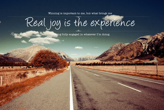 Winning is important to me, but what bring me real joy is experience of being fully engaged in whatever I'm doing