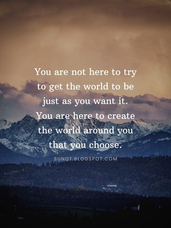 You are not here to try to get the world to be just as you want it. You ...