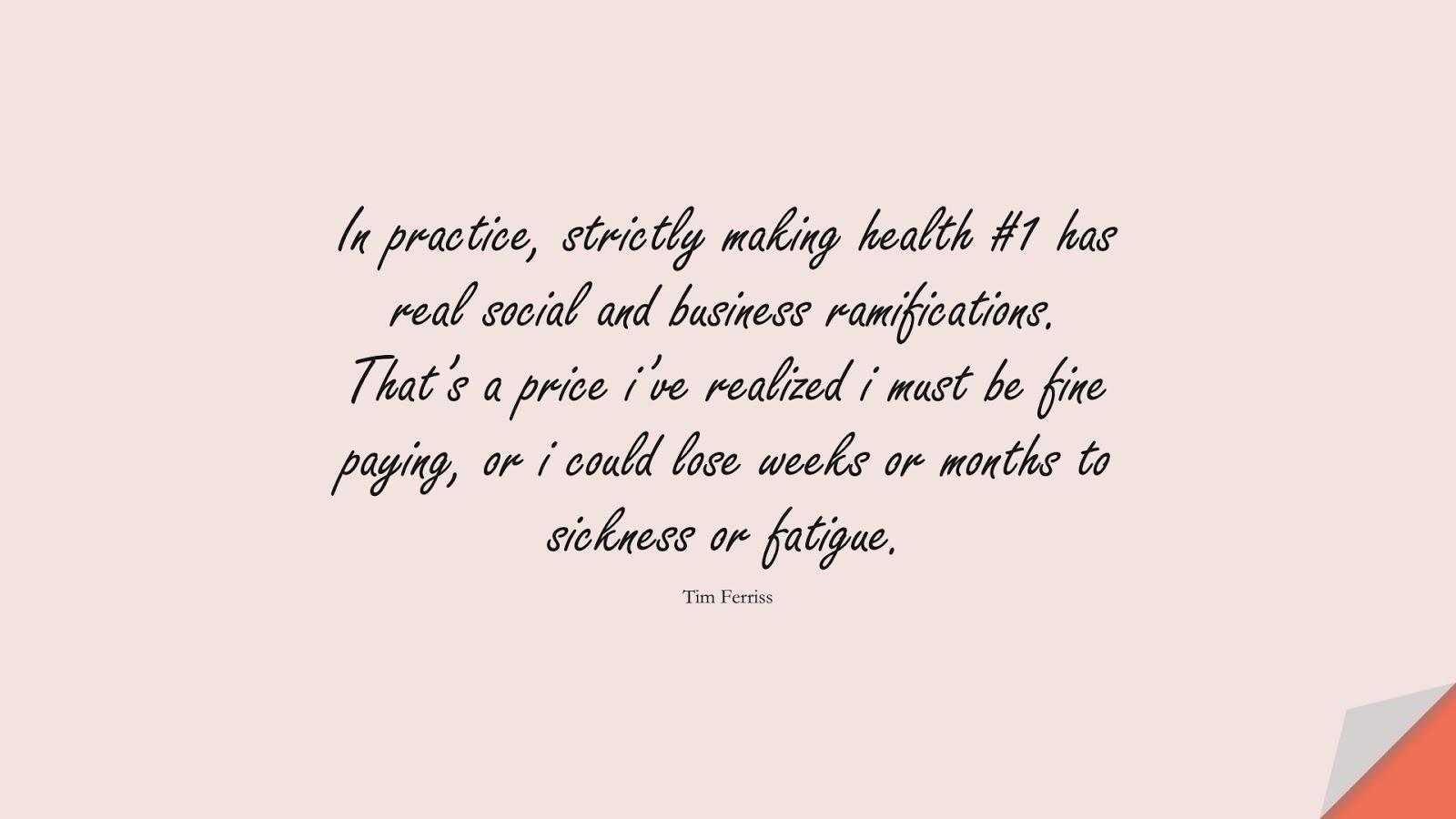 In practice, strictly making health #1 has real social and business ramifications. That’s a price i’ve realized i must be fine paying, or i could lose weeks or months to sickness or fatigue. (Tim Ferriss);  #TimFerrissQuotes