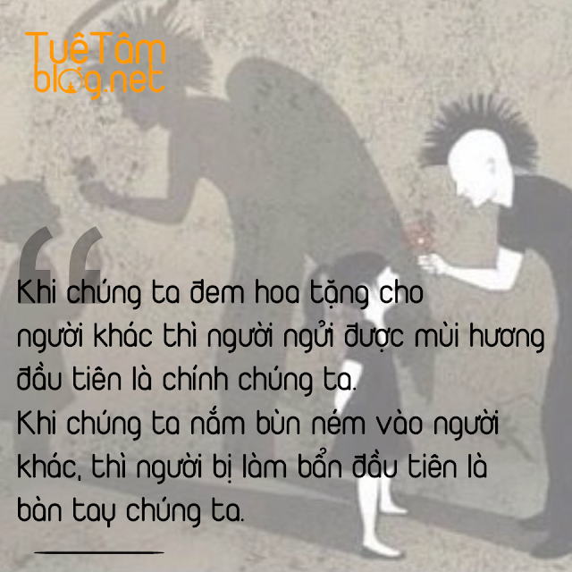 Khi chúng ta đem hoa tặng cho người khác thì người ngửi được mùi hương đầu tiên là chính chúng ta. Khi chúng ta nắm bùn ném vào người khác, thì người bị làm bẩn đầu tiên là bàn tay chúng ta.