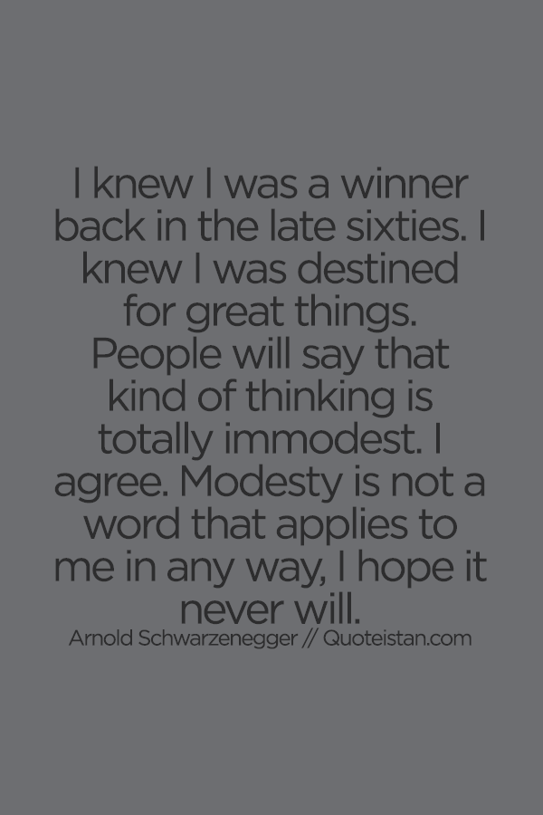 I knew I was a winner back in the late sixties. I knew I was destined for great things. People will say that kind of thinking is totally immodest. I agree. Modesty is not a word that applies to me in any way I hope it never will.